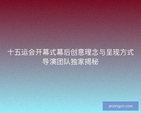 十五运会开幕式幕后创意理念与呈现方式导演团队独家揭秘