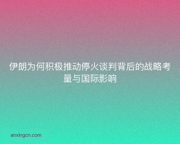 伊朗为何积极推动停火谈判背后的战略考量与国际影响