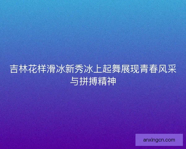 吉林花样滑冰新秀冰上起舞展现青春风采与拼搏精神