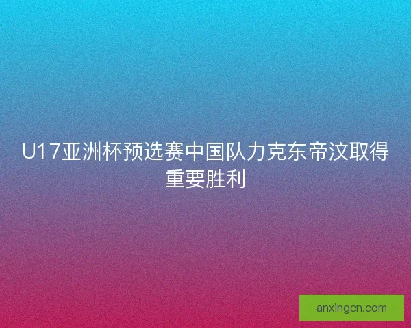 U17亚洲杯预选赛中国队力克东帝汶取得重要胜利
